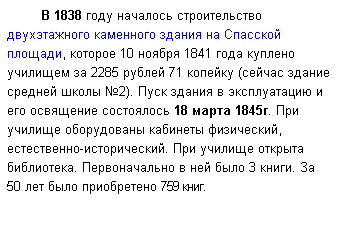 Подпись: В 1838 году началось строительство двухэтажного каменного здания на Спасской площади, которое 10 ноября 1841 года куплено училищем за 2285 рублей 71 копейку (сейчас здание средней школы №2). Пуск здания в эксплуатацию и его освящение состоялось 18 марта 1845г. При училище оборудованы кабинеты физический, естественно-исторический. При училище открыта библиотека. Первоначально в ней было 3 книги. За 50 лет было приобретено 759 книг.